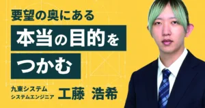 九東システム 工藤浩希さん。要望の奥にある本当の目的をつかむ